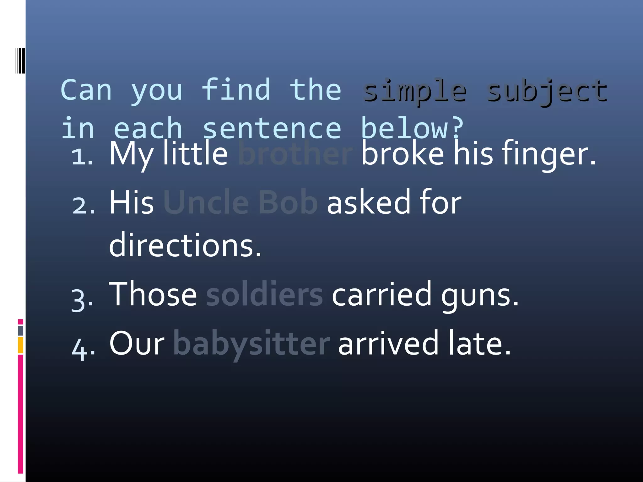 Can you find the ssiimmppllee ssuubbjjeecctt 
in each sentence below? 
1. My little brother broke his finger. 
2. His Uncle Bob asked for 
directions. 
3. Those soldiers carried guns. 
4. Our babysitter arrived late. 
 