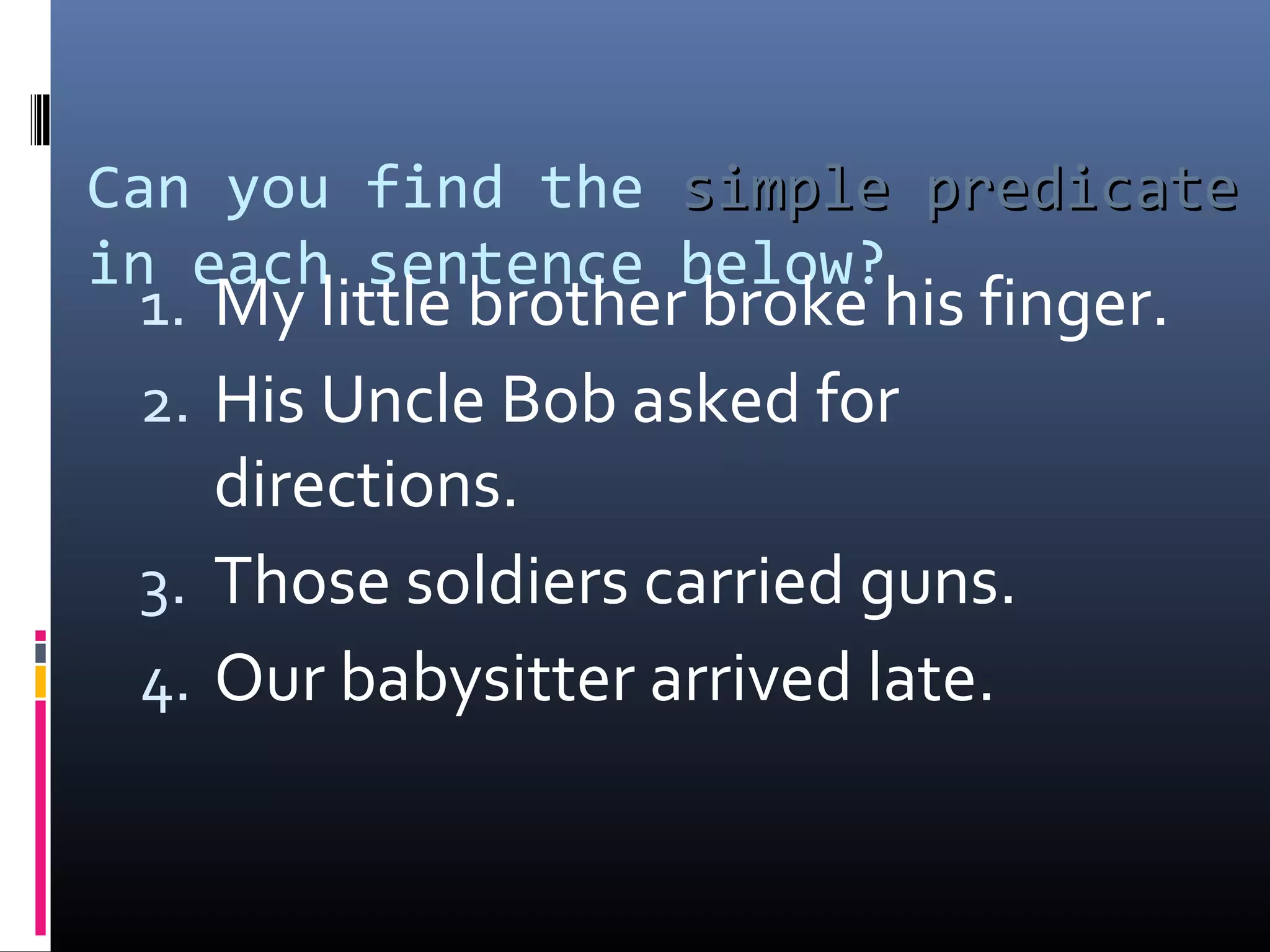 Can you find the ssiimmppllee pprreeddiiccaattee 
in each sentence below? 
1. My little brother broke his finger. 
2. His Uncle Bob asked for 
directions. 
3. Those soldiers carried guns. 
4. Our babysitter arrived late. 
 