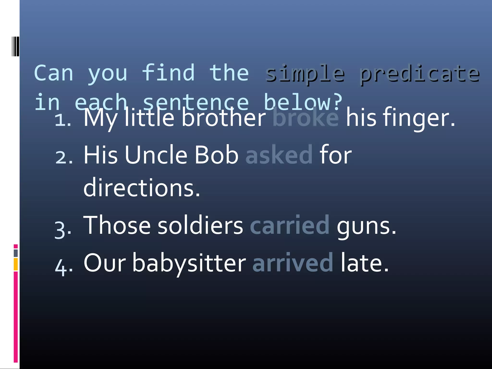 Can you find the ssiimmppllee pprreeddiiccaattee 
in each sentence below? 
1. My little brother broke his finger. 
2. His Uncle Bob asked for 
directions. 
3. Those soldiers carried guns. 
4. Our babysitter arrived late. 
 