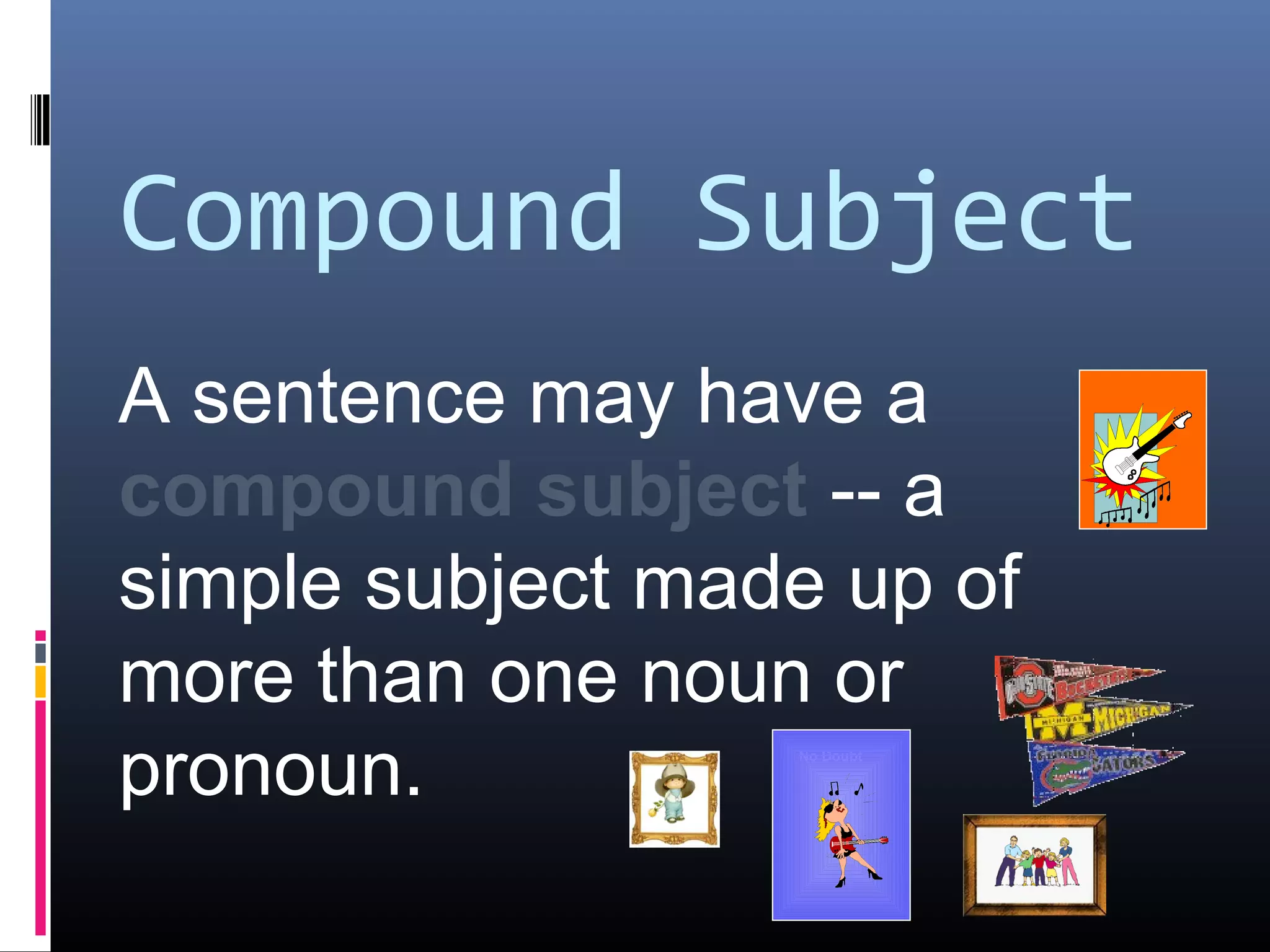 Compound Subject 
A sentence may have a 
compound subject -- a 
simple subject made up of 
more than one noun or 
pronoun. No Doubt 
ACDC 
 