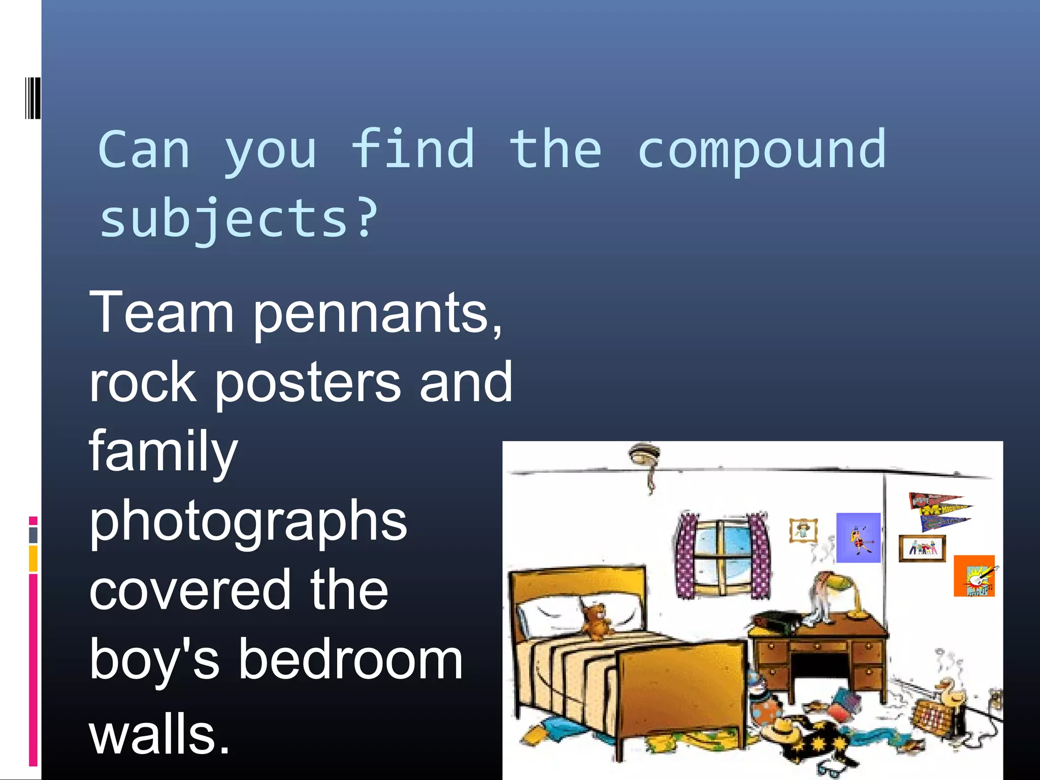 Can you find the compound 
subjects? 
Team pennants, 
rock posters and 
family 
photographs 
covered the 
boy's bedroom 
walls. 
 