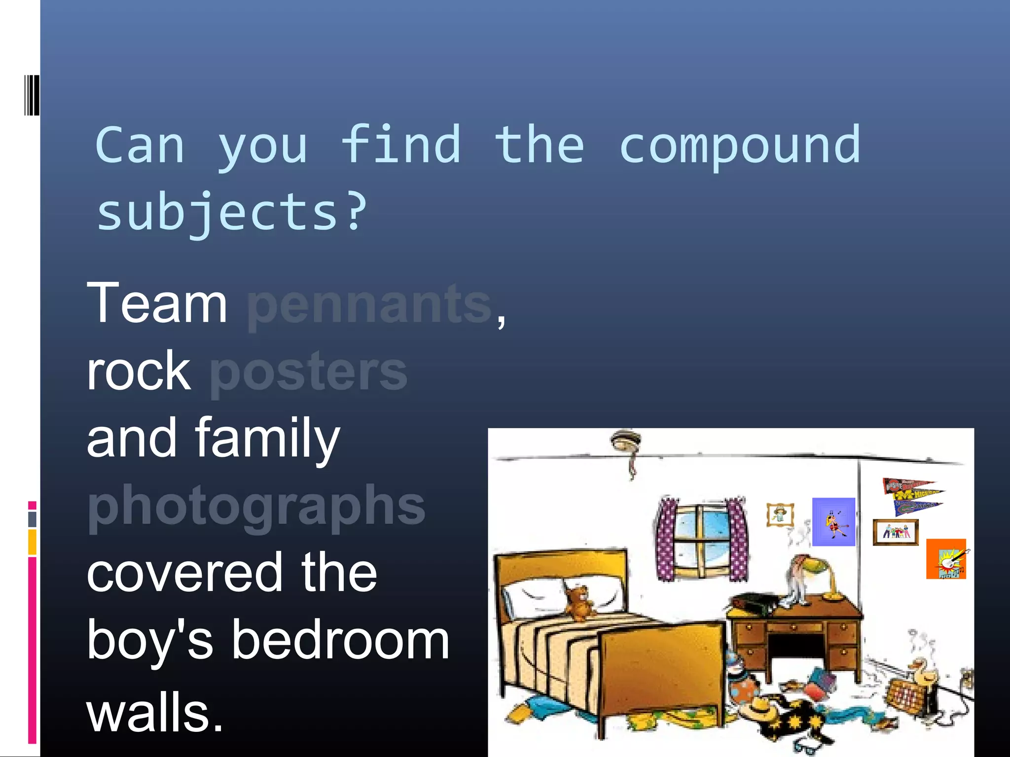 Can you find the compound 
subjects? 
Team pennants, 
rock posters 
and family 
photographs 
covered the 
boy's bedroom 
walls. 
 