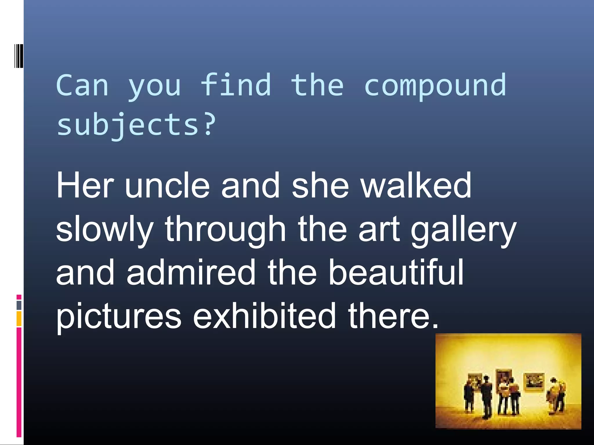 Can you find the compound 
subjects? 
Her uncle and she walked 
slowly through the art gallery 
and admired the beautiful 
pictures exhibited there. 
 
