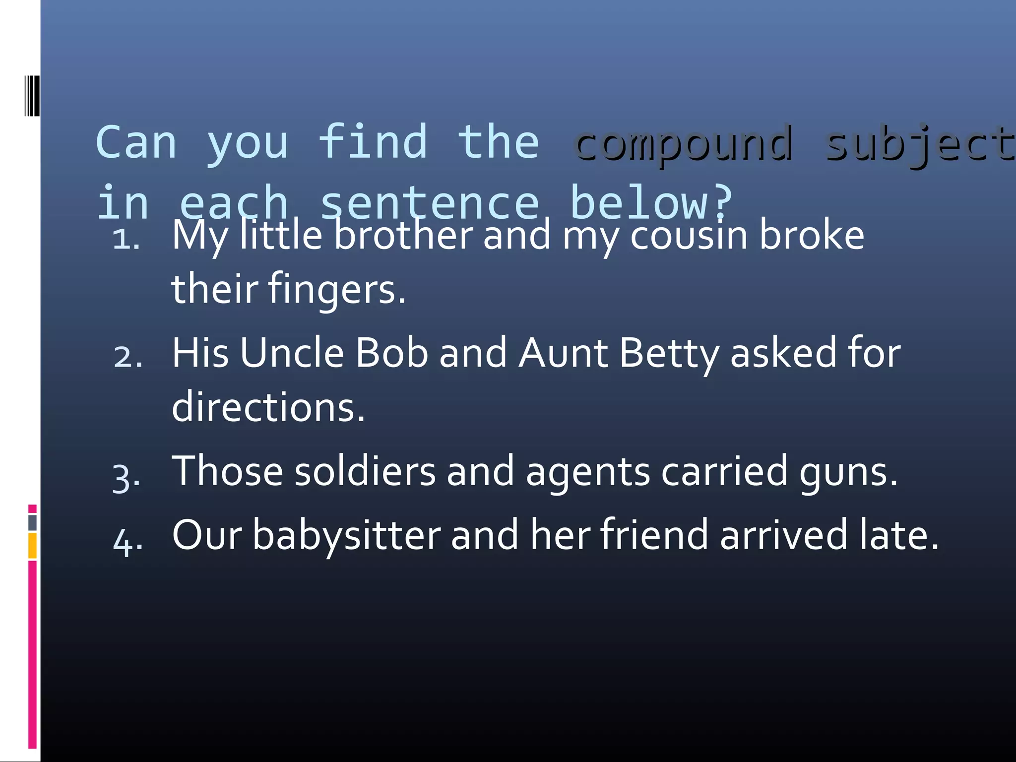 Can you find the ccoommppoouunndd ssuubbjjeecctt 
in each sentence below? 
1. My little brother and my cousin broke 
their fingers. 
2. His Uncle Bob and Aunt Betty asked for 
directions. 
3. Those soldiers and agents carried guns. 
4. Our babysitter and her friend arrived late. 
 