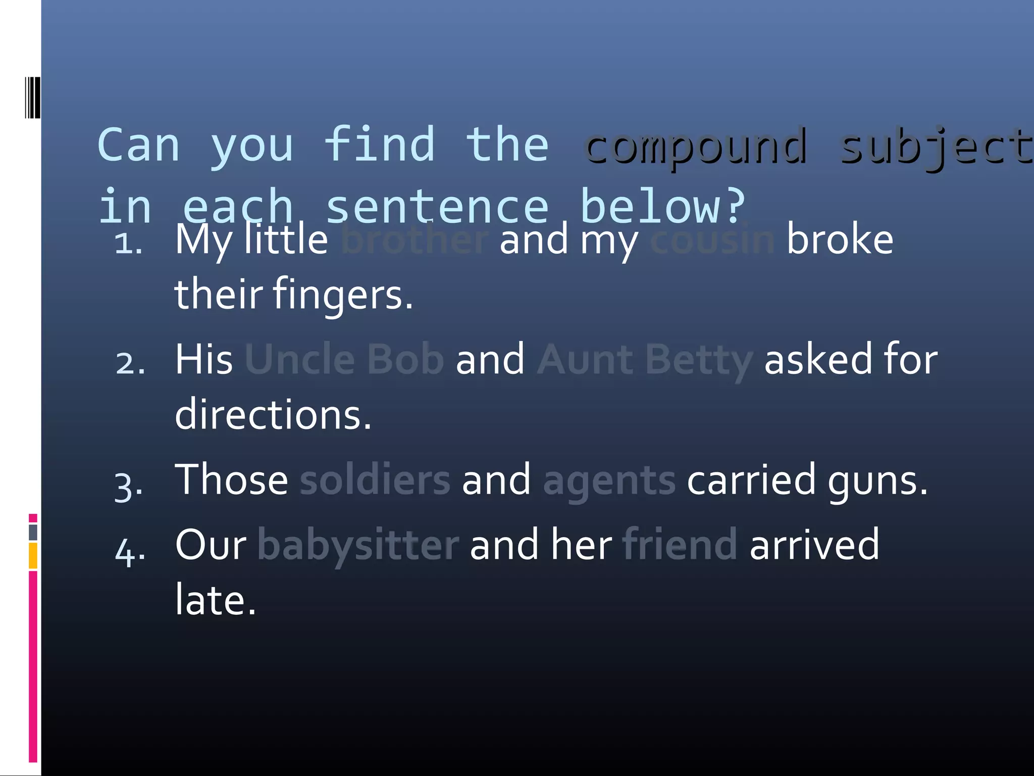 Can you find the ccoommppoouunndd ssuubbjjeecctt 
in each sentence below? 
1. My little brother and my cousin broke 
their fingers. 
2. His Uncle Bob and Aunt Betty asked for 
directions. 
3. Those soldiers and agents carried guns. 
4. Our babysitter and her friend arrived 
late. 
 