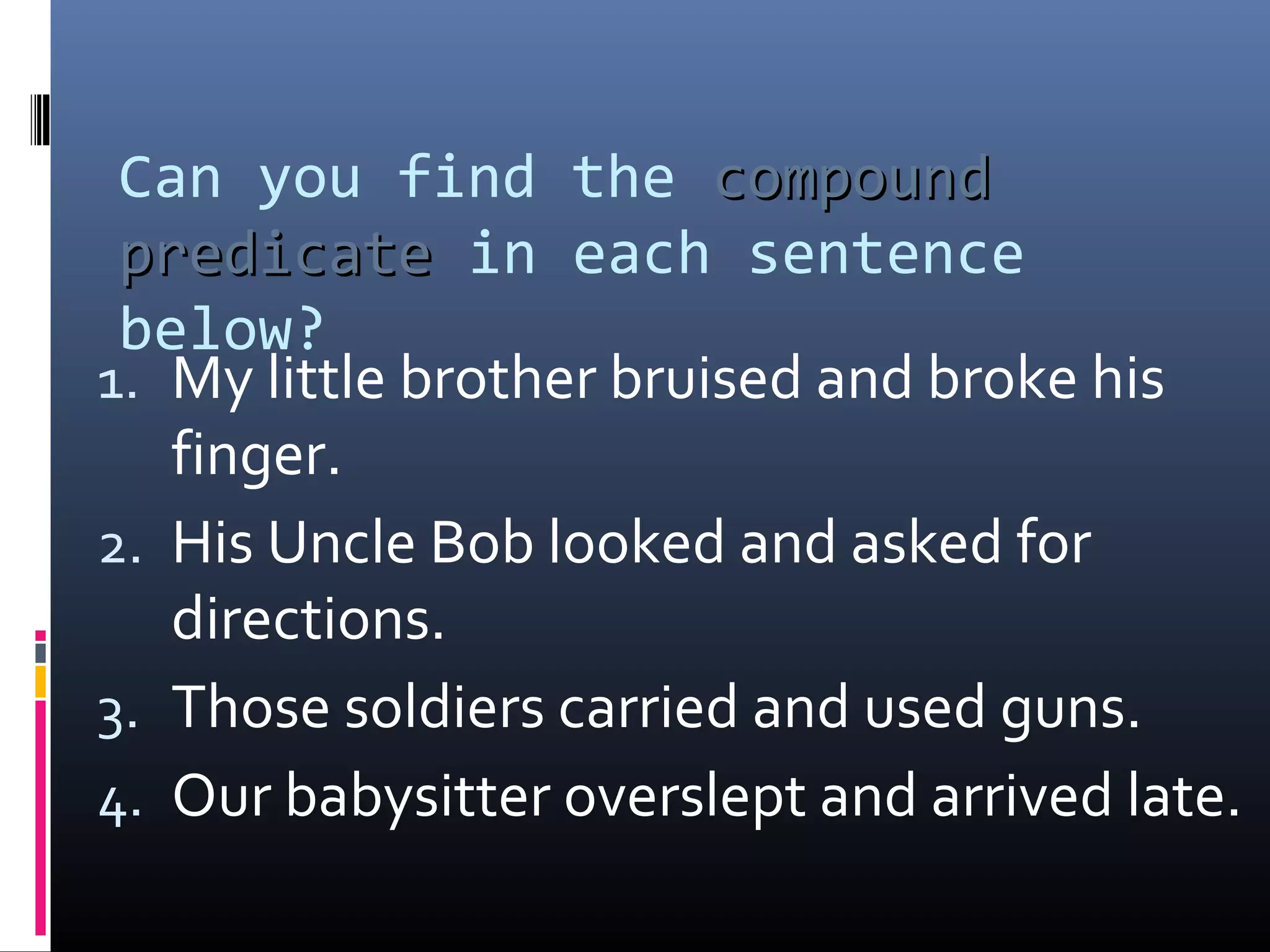 Can you find the ccoommppoouunndd 
pprreeddiiccaattee in each sentence 
below? 
1. My little brother bruised and broke his 
finger. 
2. His Uncle Bob looked and asked for 
directions. 
3. Those soldiers carried and used guns. 
4. Our babysitter overslept and arrived late. 
 
