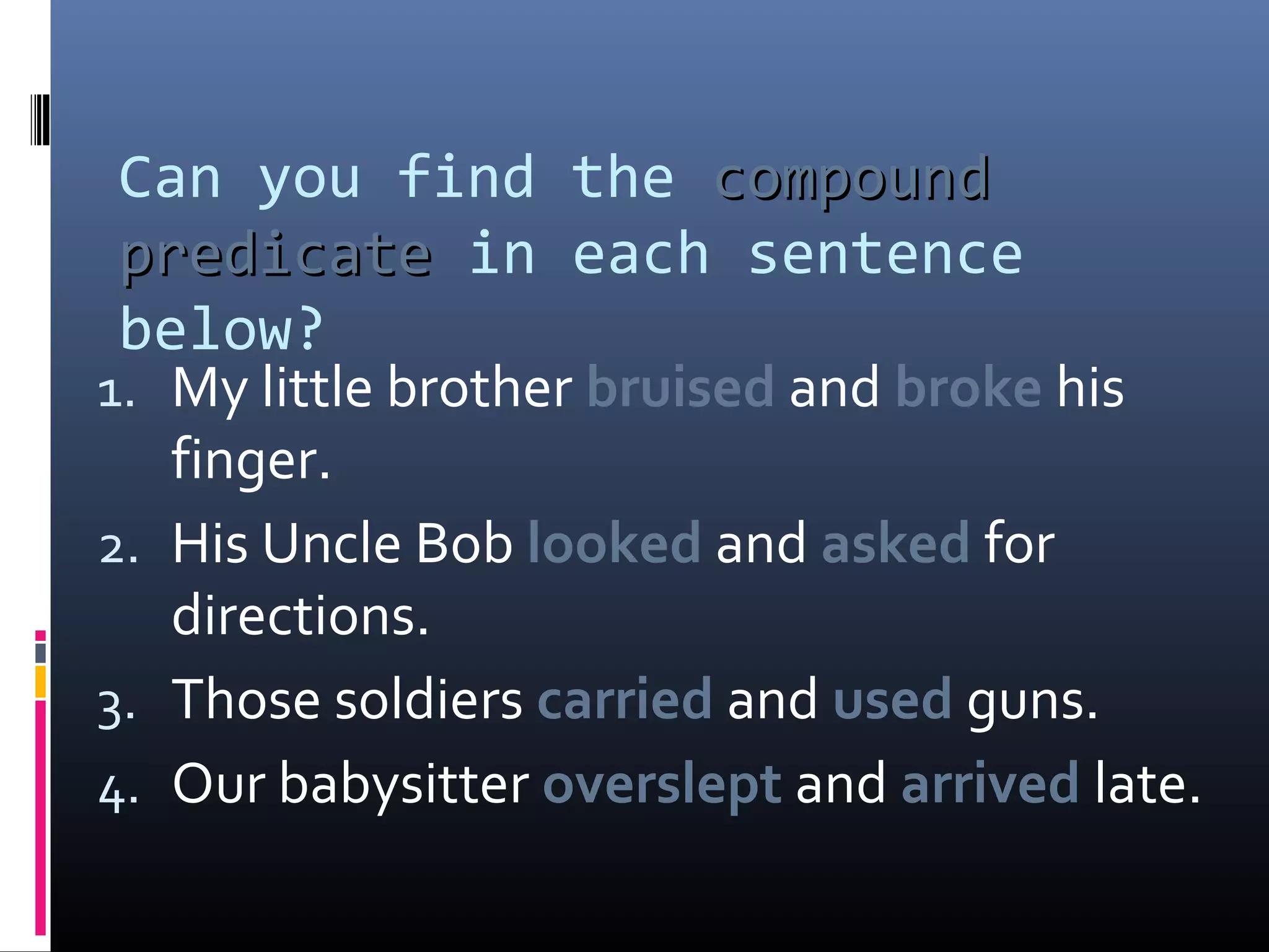 Can you find the ccoommppoouunndd 
pprreeddiiccaattee in each sentence 
below? 
1. My little brother bruised and broke his 
finger. 
2. His Uncle Bob looked and asked for 
directions. 
3. Those soldiers carried and used guns. 
4. Our babysitter overslept and arrived late. 
