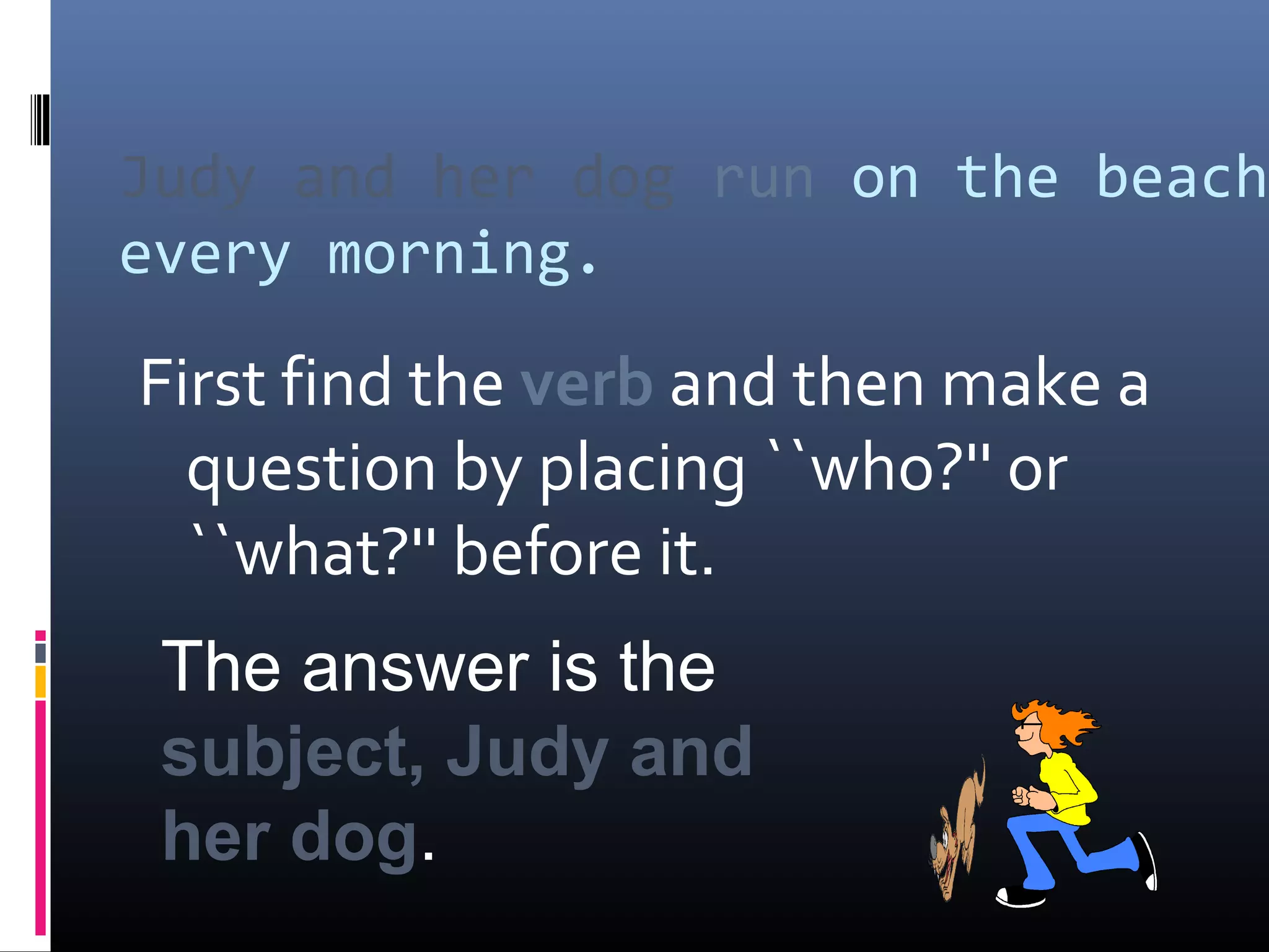 Judy and her dog run on the beach 
every morning. 
First find the verb and then make a 
question by placing ``who?'' or 
``what?'' before it. 
The answer is the 
subject, Judy and 
her dog. 
 