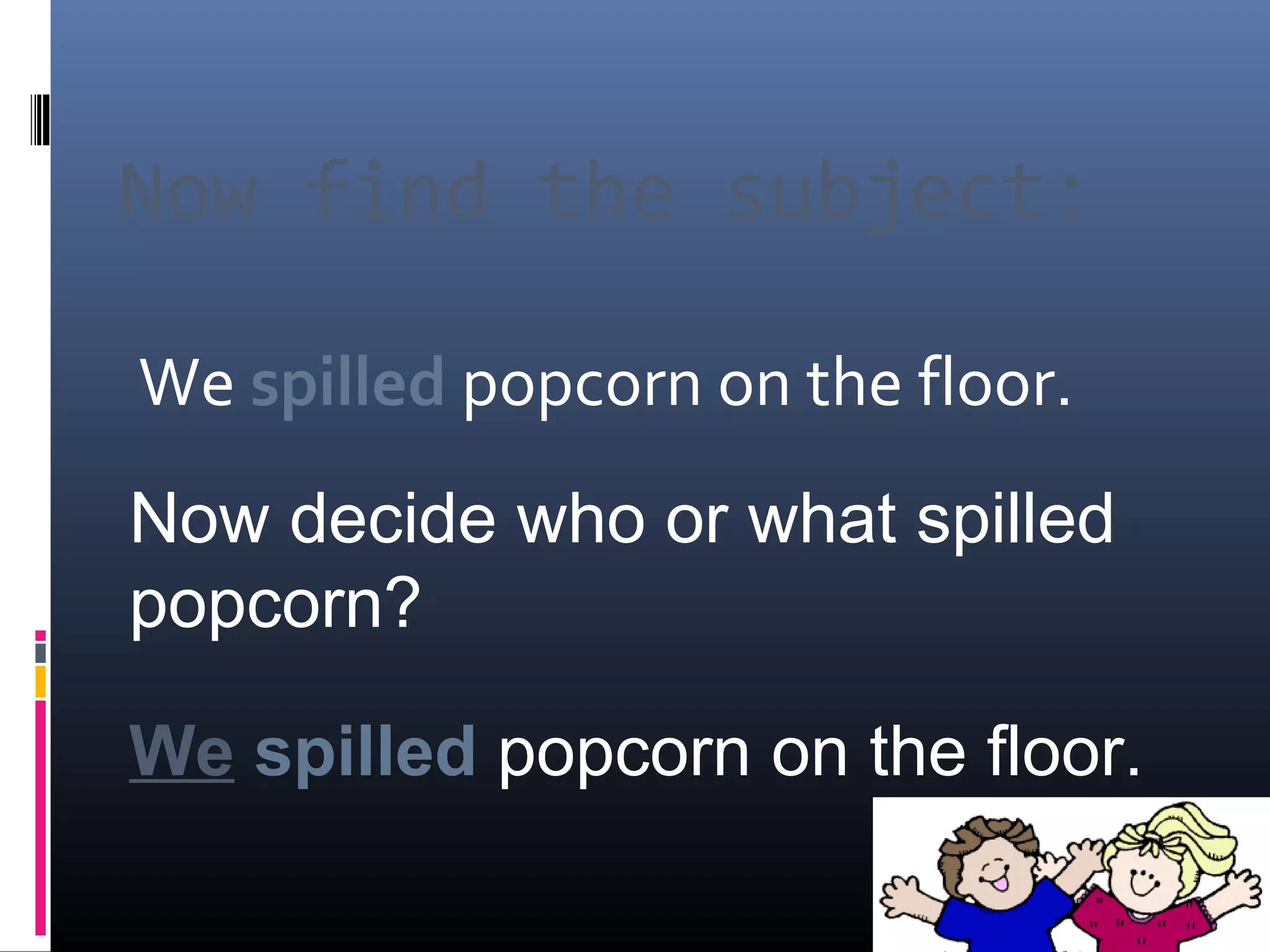 Now find the subject: 
We spilled popcorn on the floor. 
Now decide who or what spilled 
popcorn? 
We spilled popcorn on the floor. 
 