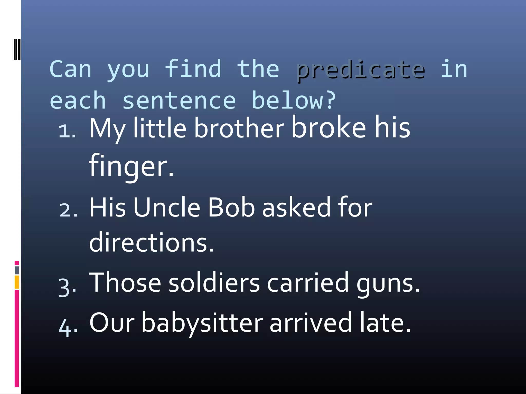 Can you find the pprreeddiiccaattee in 
each sentence below? 
1. My little brother broke his 
finger. 
2. His Uncle Bob asked for 
directions. 
3. Those soldiers carried guns. 
4. Our babysitter arrived late. 
 