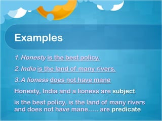 Examples
1. Honesty is the best policy.
2. India is the land of many rivers.
3. A lioness does not have mane
Honesty, India and a lioness are subject
is the best policy, is the land of many rivers
and does not have mane….. are predicate
 