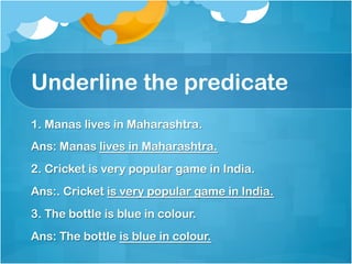 Underline the predicate
1. Manas lives in Maharashtra.
Ans: Manas lives in Maharashtra.
2. Cricket is very popular game in India.
Ans:. Cricket is very popular game in India.
3. The bottle is blue in colour.
Ans: The bottle is blue in colour.
 
