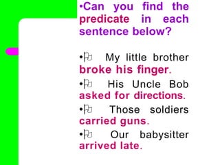 •Can you find the
predicate in each
sentence below?
•O My little brother
broke his finger.
•O His Uncle Bob
asked for directions.
•O Those soldiers
carried guns.
•O Our babysitter
arrived late.
•
 