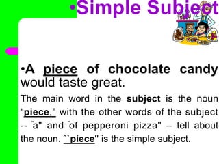 •Simple Subject
•A piece of chocolate candy
would taste great.
The main word in the subject is the noun
“piece," with the other words of the subject
-- ̏a" and ̏of pepperoni pizza" – tell about
the noun. ``piece'' is the simple subject.
•
 