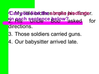 1. My little brother broke his finger.
2. His Uncle Bob asked for
directions.
3. Those soldiers carried guns.
4. Our babysitter arrived late.
•Can you find the simple predicate
•in each sentence below?
 