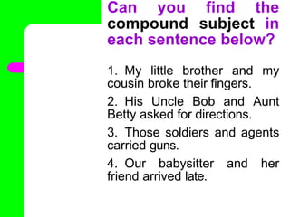 Can you find the
compound subject in
each sentence below?
1. My little brother and my
cousin broke their fingers.
2. His Uncle Bob and Aunt
Betty asked for directions.
3. Those soldiers and agents
carried guns.
4. Our babysitter and her
friend arrived late.
•
 