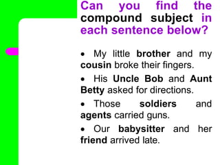 Can you find the
compound subject in
each sentence below?
 My little brother and my
cousin broke their fingers.
 His Uncle Bob and Aunt
Betty asked for directions.
 Those soldiers and
agents carried guns.
 Our babysitter and her
friend arrived late.
•
 