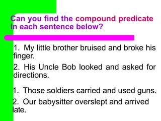 1. My little brother bruised and broke his
finger.
2. His Uncle Bob looked and asked for
directions.
1. Those soldiers carried and used guns.
2. Our babysitter overslept and arrived
late.
Can you find the compound predicate
in each sentence below?
 