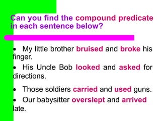  My little brother bruised and broke his
finger.
 His Uncle Bob looked and asked for
directions.
 Those soldiers carried and used guns.
 Our babysitter overslept and arrived
late.
Can you find the compound predicate
in each sentence below?
 