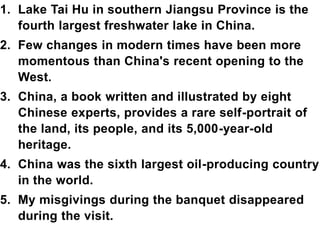 1. Lake Tai Hu in southern Jiangsu Province is the
fourth largest freshwater lake in China.
2. Few changes in modern times have been more
momentous than China's recent opening to the
West.
3. China, a book written and illustrated by eight
Chinese experts, provides a rare self-portrait of
the land, its people, and its 5,000-year-old
heritage.
4. China was the sixth largest oil-producing country
in the world.
5. My misgivings during the banquet disappeared
during the visit.
 