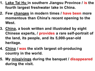 1. Lake Tai Hu in southern Jiangsu Province / is the
fourth largest freshwater lake in China.
2. Few changes in modern times / have been more
momentous than China's recent opening to the
West.
3. China, a book written and illustrated by eight
Chinese experts, / provides a rare self-portrait of
the land, its people, and its 5,000-year-old
heritage.
4. China / was the sixth largest oil-producing
country in the world.
5. My misgivings during the banquet / disappeared
during the visit.
 