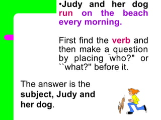 •Judy and her dog
run on the beach
every morning.
First find the verb and
then make a question
by placing ̏who?" or
``what?'' before it.
•
The answer is the
subject, Judy and
her dog.
 