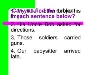 1. My little brother broke his
finger.
2. His Uncle Bob asked for
directions.
3. Those soldiers carried
guns.
4. Our babysitter arrived
late.
•Can you find the subject
in each sentence below?
 