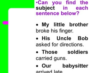 •Can you find the
subject in each
sentence below?
 My little brother
broke his finger.
 His Uncle Bob
asked for directions.
 Those soldiers
carried guns.
 Our babysitter
•
 