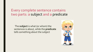 Every complete sentence contains
two parts: a subject and a predicate
The subject is what (or whom) the
sentences is about, while the predicate
tells something about the subject
 