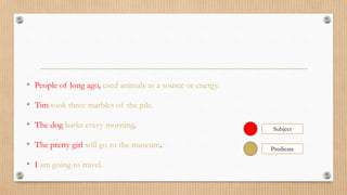 • People of long ago, used animals as a source or energy.
• Tim took three marbles of the pile.
• The dog barks every morning.
• The pretty girl will go to the museum.
• I am going to travel.
Subject
Predicate