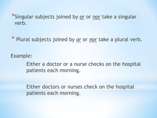 *Singular subjects joined by or or nor take a singular
verb.
* Plural subjects joined by or or nor take a plural verb.
Example:
Either a doctor or a nurse checks on the hospital
patients each morning.
Either doctors or nurses check on the hospital
patients each morning.
 