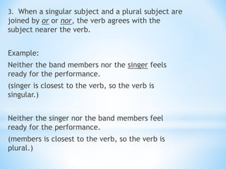 3. When a singular subject and a plural subject are
joined by or or nor, the verb agrees with the
subject nearer the verb.
Example:
Neither the band members nor the singer feels
ready for the performance.
(singer is closest to the verb, so the verb is
singular.)
Neither the singer nor the band members feel
ready for the performance.
(members is closest to the verb, so the verb is
plural.)
 