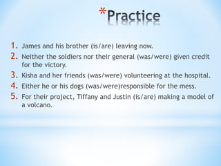 *
1. James and his brother (is/are) leaving now.
2. Neither the soldiers nor their general (was/were) given credit
for the victory.
3. Kisha and her friends (was/were) volunteering at the hospital.
4. Either he or his dogs (was/were)responsible for the mess.
5. For their project, Tiffany and Justin (is/are) making a model of
a volcano.
 