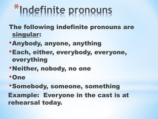 *
The following indefinite pronouns are
singular:
•Anybody, anyone, anything
•Each, either, everybody, everyone,
everything
•Neither, nobody, no one
•One
•Somebody, someone, something
Example: Everyone in the cast is at
rehearsal today.
 