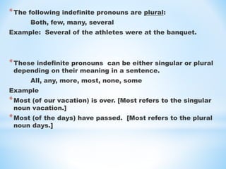 *The following indefinite pronouns are plural:
Both, few, many, several
Example: Several of the athletes were at the banquet.
*These indefinite pronouns can be either singular or plural
depending on their meaning in a sentence.
All, any, more, most, none, some
Example
*Most (of our vacation) is over. [Most refers to the singular
noun vacation.]
*Most (of the days) have passed. [Most refers to the plural
noun days.]
 