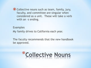 *
 Collective nouns such as team, family, jury,
faculty, and committee are singular when
considered as a unit. These will take a verb
with an –s ending.
Examples
My family drives to California each year.
The faculty recommends that the new handbook
be approved.
 