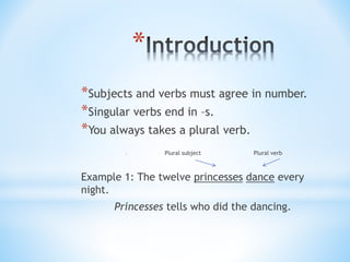*
*Subjects and verbs must agree in number.
*Singular verbs end in –s.
*You always takes a plural verb.
* Plural subject Plural verb
Example 1: The twelve princesses dance every
night.
Princesses tells who did the dancing.
 