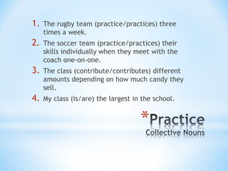 *
1. The rugby team (practice/practices) three
times a week.
2. The soccer team (practice/practices) their
skills individually when they meet with the
coach one-on-one.
3. The class (contribute/contributes) different
amounts depending on how much candy they
sell.
4. My class (is/are) the largest in the school.
 