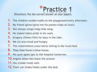 *
1. The children (walks/walk) to the playground every afternoon.
2. My friend (gives/give) me his potato chips at lunch.
3. She always (sings/sing) that song.
4. He (takes/take) pride in his work.
5. Gregory (fishes/fish) for bass in the lake.
6. We (is/are) tired and hungry.
7. The watermelons (was/were) sitting in the truck bed.
8. They (has/have) a blue house.
9. His aunt (goes/go) to the hospital tomorrow.
10.Angela (does/do) know the answer.
11.You (reads/read) well.
12.Their cat (hides/hide) under the bed.
 