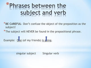 *
*BE CAREFUL- Don’t confuse the object of the preposition as the
subject!
*The subject will NEVER be found in the prepositional phrase.
Example: One (of my friends) is going.
singular subject Singular verb
 