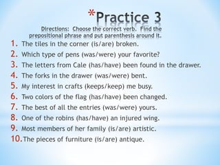 *
1. The tiles in the corner (is/are) broken.
2. Which type of pens (was/were) your favorite?
3. The letters from Cale (has/have) been found in the drawer.
4. The forks in the drawer (was/were) bent.
5. My interest in crafts (keeps/keep) me busy.
6. Two colors of the flag (has/have) been changed.
7. The best of all the entries (was/were) yours.
8. One of the robins (has/have) an injured wing.
9. Most members of her family (is/are) artistic.
10.The pieces of furniture (is/are) antique.
 