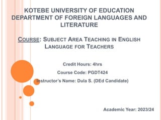KOTEBE UNIVERSITY OF EDUCATION
DEPARTMENT OF FOREIGN LANGUAGES AND
LITERATURE
COURSE: SUBJECT AREA TEACHING IN ENGLISH
LANGUAGE FOR TEACHERS
Credit Hours: 4hrs
Course Code: PGDT424
Instructor’s Name: Dula S. (DEd Candidate)
Academic Year: 2023/24
 