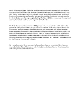 Duringthe secondworldwar,the WinterGardenwas actuallydamagedbya parachute mine andwas
thendemolishedthe followingyear.Althoughtherewasanextensionbuiltinthe 1960s, itwasn’tuntil
2001 that the buildingwasrefurbishedandmade intothe WinterGardensthe citizensof Sunderland
knownow.Thisrestorationwasfundedby lottery, anditmeantthat there wasan extension addedto
the WinterGardenas well asimprovingthe building’sfacilities. In2003 the museumwasthe recognised
as beingthe mostattendedmuseuminEnglandoutsideof London.
The WinterGarden issaidto containover2000 plantsand flowersaswell asthe fact that ithas a koi
pondinside it.Itispopularwiththe youngergenerationinthe city.The buildingalsoincludesaspiral
staircase that leadsyoutoa metal platformthatyoucan walkaround onto lookat the plantsfroma
higherperspective. There isalsoalarge collectionof Lustreware Potterythatwasmade locallyasitwas
one of ourbiggestexportsatone pointinhistory. There are alsoglass casesaroundthe museumthat
include some of the glassware thatwasmade locallyatdifferentpointsinthe citieshistory.Different
highlightsof the museuminclude astuffedlionthatwas acquired in1879 as well asa stuffedwalrus and
the firstNissancar that was made inthe city.
For a periodof time the librarywasmovedto FawcettStreethoweverinrecentthe libraryhasbeen
returnedtobottomfloorof the museumwithalimitedamountof bookshoweverthere isaccesstoa
wide varietyof booksonthe library'sapp.
 