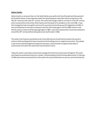 Hylton Castle:
HyltonCastle isa structure that isin the NorthHyltonarea withinthe Cityof Sunderland thatwasbuilt
by the Hiltonfamily.Itwasoriginallymade fromwoodhoweveritwaslaterrebuiltusingstone inthe
late 14th
centuryto the early15th
century.The castle had changesmade to itsinteriorinthe 18th
century
and itremainedthe home of the Hiltonfamilyuntil the deathof itslastBaroninthe mid1740s. It was
thenchangedto lookmore gothicand once thiswas done the building wasleftneglecteduntil1812. It
was revitalisedbyitsnewownerhoweveritwasthenleftemptyagainuntil the 1840’s where itwas
brieflyusedasa school until beingboughtagainin1862. Itwas thenpassedontoa local coal companyin
aroundthe 20th
centurybefore beingtakenoverbythe state in1950.
The castlesmain featureswouldhave tobe itsheraldicdevicesfoundmainlyfoundonthe western
exteriorof the buildingwhichhave remainedonthe buildingsince its original construction.Theydepict
a coat of arms that belongedtolocal gentryand peers, anditprovides anapproximate date of
constructionfromwhenthe castle was reconstructed instone.
Today the castle isownedbya charity that managesthe historical environmentof England.The castle
and chapel are protectedastheyare a Grade I listedbuilding(justlike Penshaw Monument).InFebruary
of 2016 planswere announcedtoturnthe castle intoa touristattractionas well asa communityfacility.
 