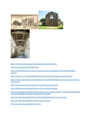 https://mysunderland.co.uk/see-and-do/explore-sunderland/history
https://en.wikipedia.org/wiki/Sunderland
https://sunderlandculture.org.uk/our-venues/arts-centre-washington/sunderland-photographer-
profiles/
https://edition.cnn.com/2017/02/10/health/move-personality-changes-partner/index.html
https://www.psychologytoday.com/gb/blog/mind-wandering/201508/does-where-you-live-make-you-
who-you-are
https://www.quora.com/Does-where-you-live-affect-your-personality
https://bigthink.com/neuropsych/where-you-live-affects-personality/
https://en.wikipedia.org/wiki/Sunderland_Museum_and_Winter_Gardens#:~:text=It%20was%20establi
shed%20in%201846,new%20South%20Dock%20in%201850
https://en.wikipedia.org/wiki/Penshaw_Monument#Conception_and_construction
https://en.wikipedia.org/wiki/Sunderland_Empire_Theatre
https://en.wikipedia.org/wiki/Hylton_Castle
 
