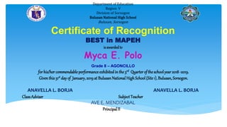 Department of Education
Region V
Division of Sorsogon
Bulusan National High School
Bulusan, Sorsogon
Certificate of Recognition
BEST in MAPEH
isawardedto
Myca E. Polo
Grade 8 – AGONCILLO
for his/her commendableperformance exhibitedin the 3rd Quarter of the schoolyear 2018 -2019.
Giventhis 31st day of January,2019 at BulusanNational HighSchool(Site1), Bulusan, Sorsogon.
ANAVELLA L. BORJA ANAVELLA L. BORJA
ClassAdviser Subject Teacher
AVE E. MENDIZABAL
Principal II II
 