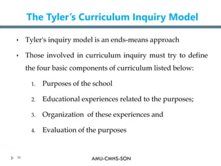 AMU-CMHS-SON
The Tyler’s Curriculum Inquiry Model
 Tyler's inquiry model is an ends-means approach
 Those involved in cu...
