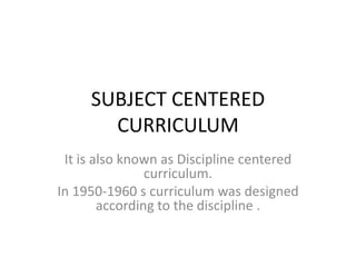SUBJECT CENTERED
CURRICULUM
It is also known as Discipline centered
curriculum.
In 1950-1960 s curriculum was designed
according to the discipline .
 