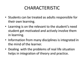 CHARACTERISTIC
• Students can be treated as adults responsible for
their own learning.
• Learning is on the relevant to the student’s need
student get motivated and actively involve them
in learning.
• Information from many disciplines is integrated in
the mind of the learner.
• Dealing with the problems of real life situation
helps in integration of theory and practice.
 