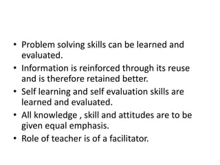 • Problem solving skills can be learned and
evaluated.
• Information is reinforced through its reuse
and is therefore retained better.
• Self learning and self evaluation skills are
learned and evaluated.
• All knowledge , skill and attitudes are to be
given equal emphasis.
• Role of teacher is of a facilitator.
 